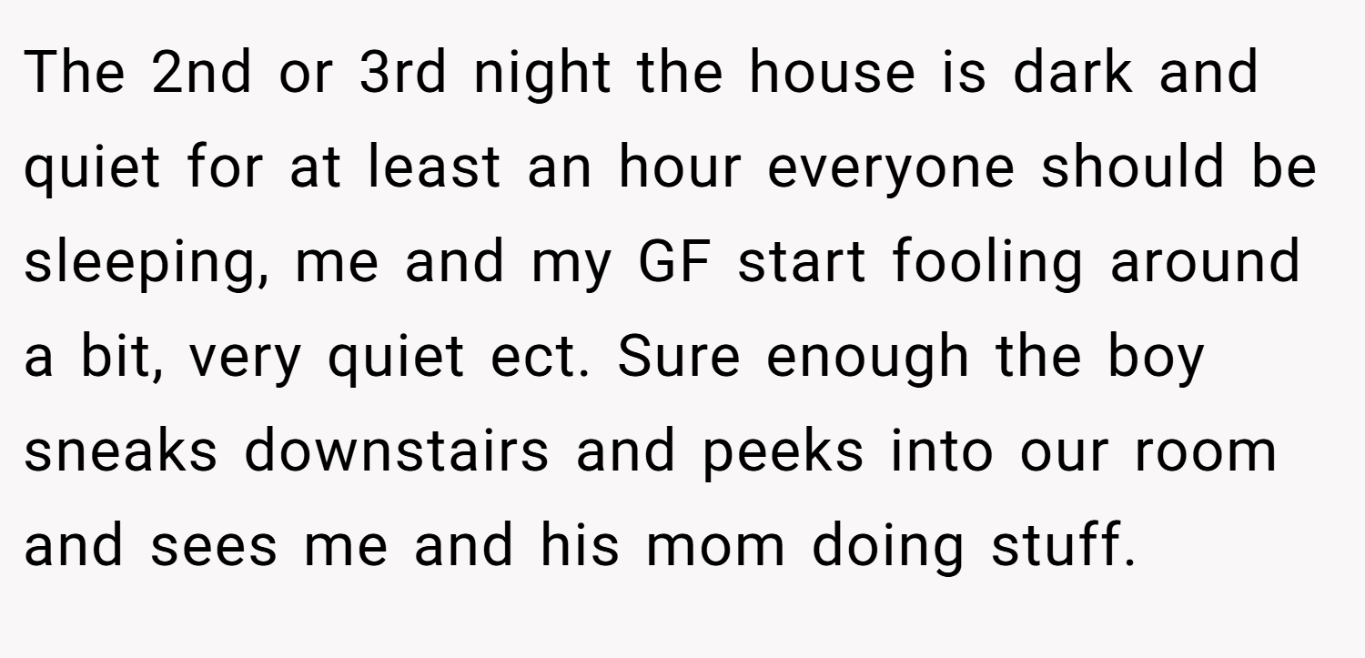 The 2nd or 3rd night the house is dark and quiet for at least an hour everyone should be sleeping, me and my GF start fooling around a bit, very quiet ect. Sure enough the boy sneaks downstairs and peeks into our room and sees me and his mom doing stuff.