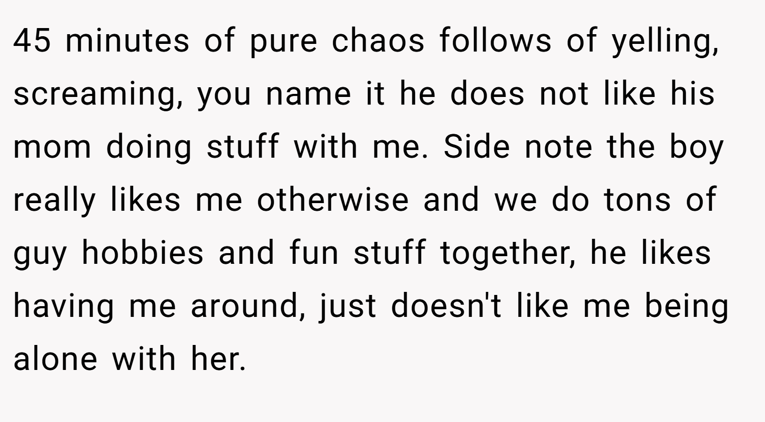 45 minutes of pure chaos follows of yelling, screaming, you name it he does not like his mom doing stuff with me. Side note the boy really likes me otherwise and we do tons of guy hobbies and fun stuff together, he likes having me around, just doesn't like me being alone with her.