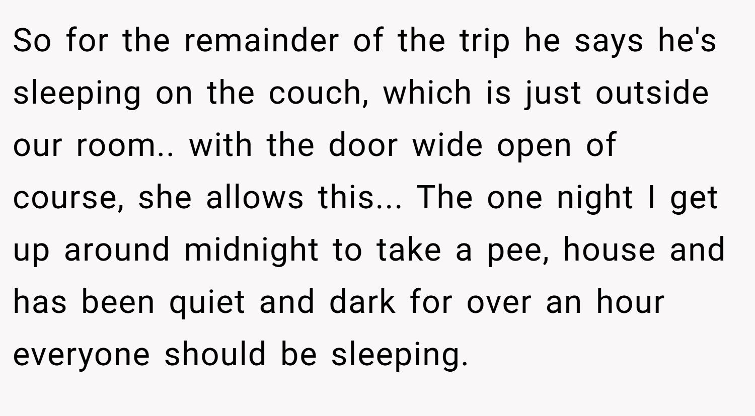 So for the remainder of the trip he says he's sleeping on the couch, which is just outside our room.. with the door wide open of course, she allows this... The one night I get up around midnight to take a pee, house and has been quiet and dark for over an hour everyone should be sleeping.