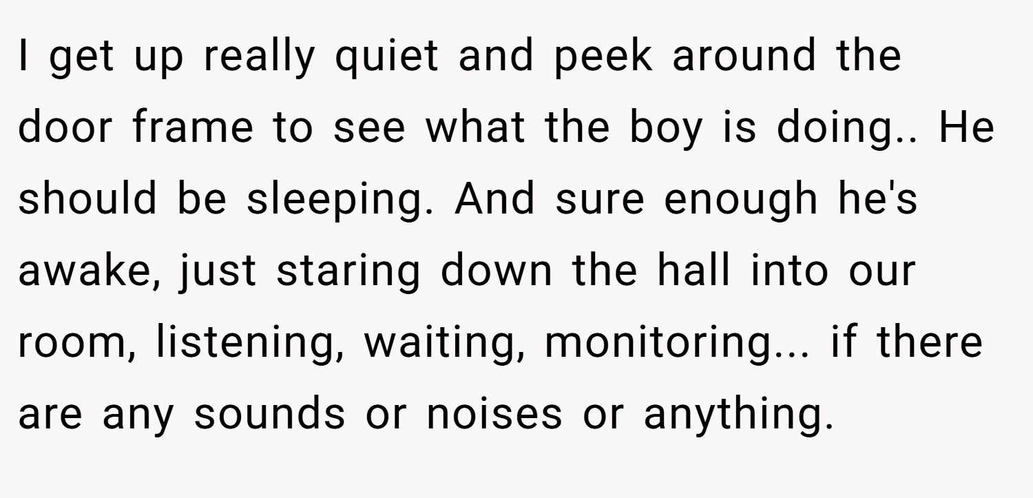 I get up really quiet and peek around the door frame to see what the boy is doing.. He should be sleeping. And sure enough he's awake, just staring down the hall into our room, listening, waiting, monitoring... if there are any sounds or noises or anything.