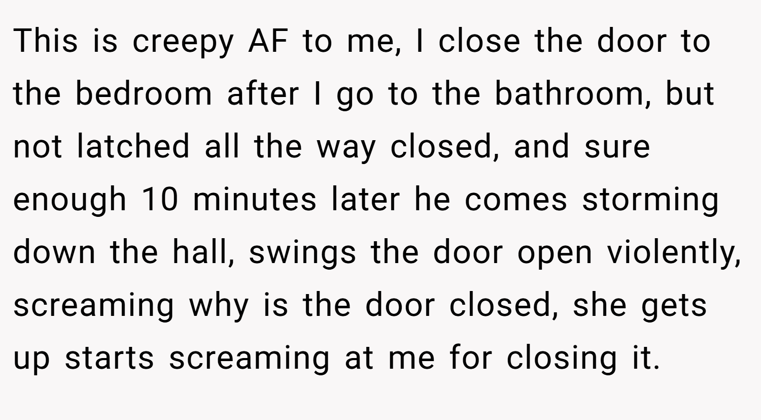 This is creepy AF to me, I close the door to the bedroom after I go to the bathroom, but not latched all the way closed, and sure enough 10 minutes later he comes storming down the hall, swings the door open violently, screaming why is the door closed, she gets up starts screaming at me for closing it.