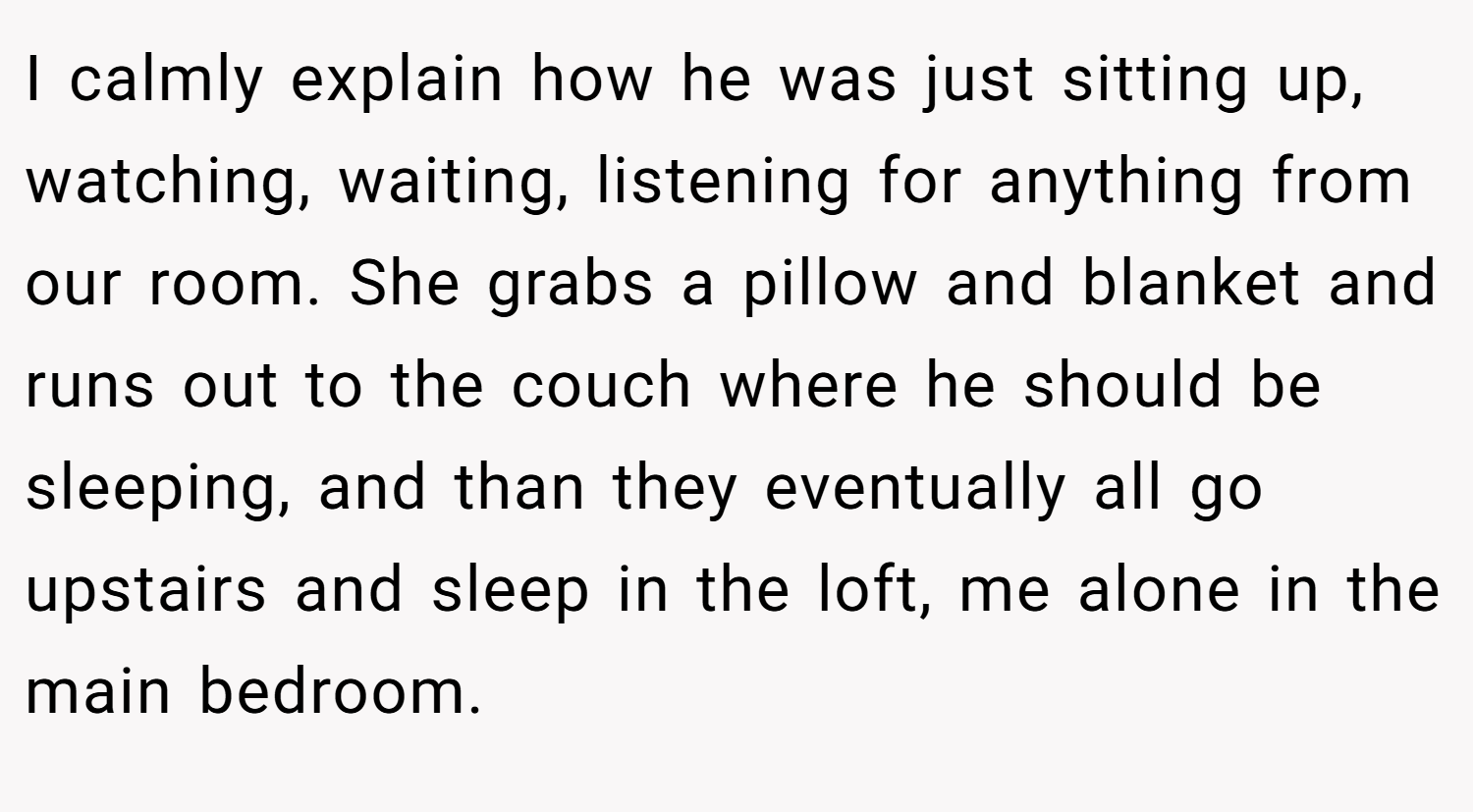 I calmly explain how he was just sitting up, watching, waiting, listening for anything from our room. She grabs a pillow and blanket and runs out to the couch where he should be sleeping, and than they eventually all go upstairs and sleep in the loft, me alone in the main bedroom.