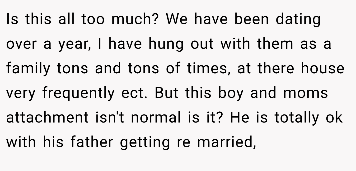 Is this all too much? We have been dating over a year, I have hung out with them as a family tons and tons of times, at there house very frequently ect. But this boy and moms attachment isn't normal is it? He is totally ok with his father getting re married,