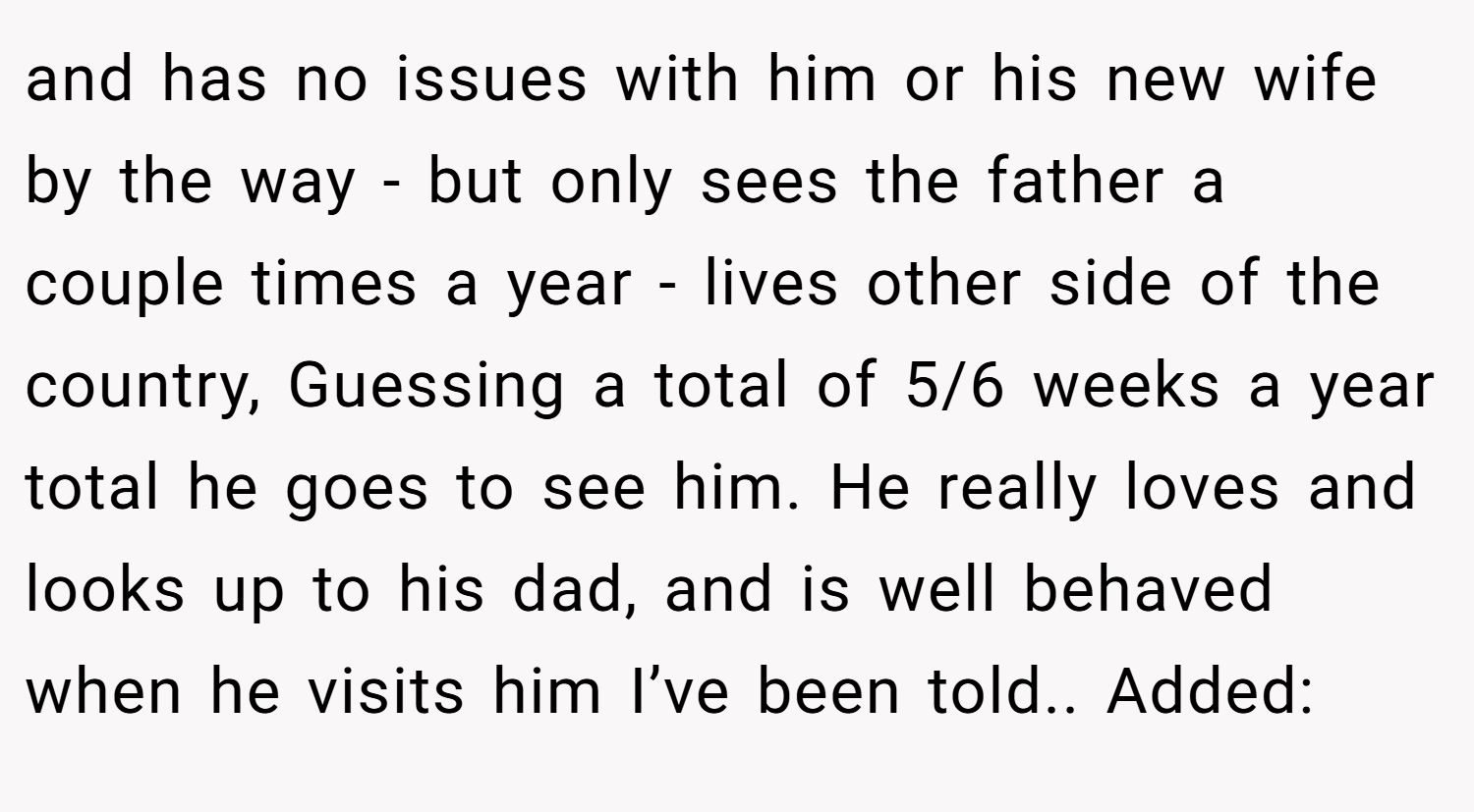 and has no issues with him or his new wife by the way - but only sees the father a couple times a year - lives other side of the country, Guessing a total of 5/6 weeks a year total he goes to see him. He really loves and looks up to his dad, and is well behaved when he visits him I’ve been told.. Added: