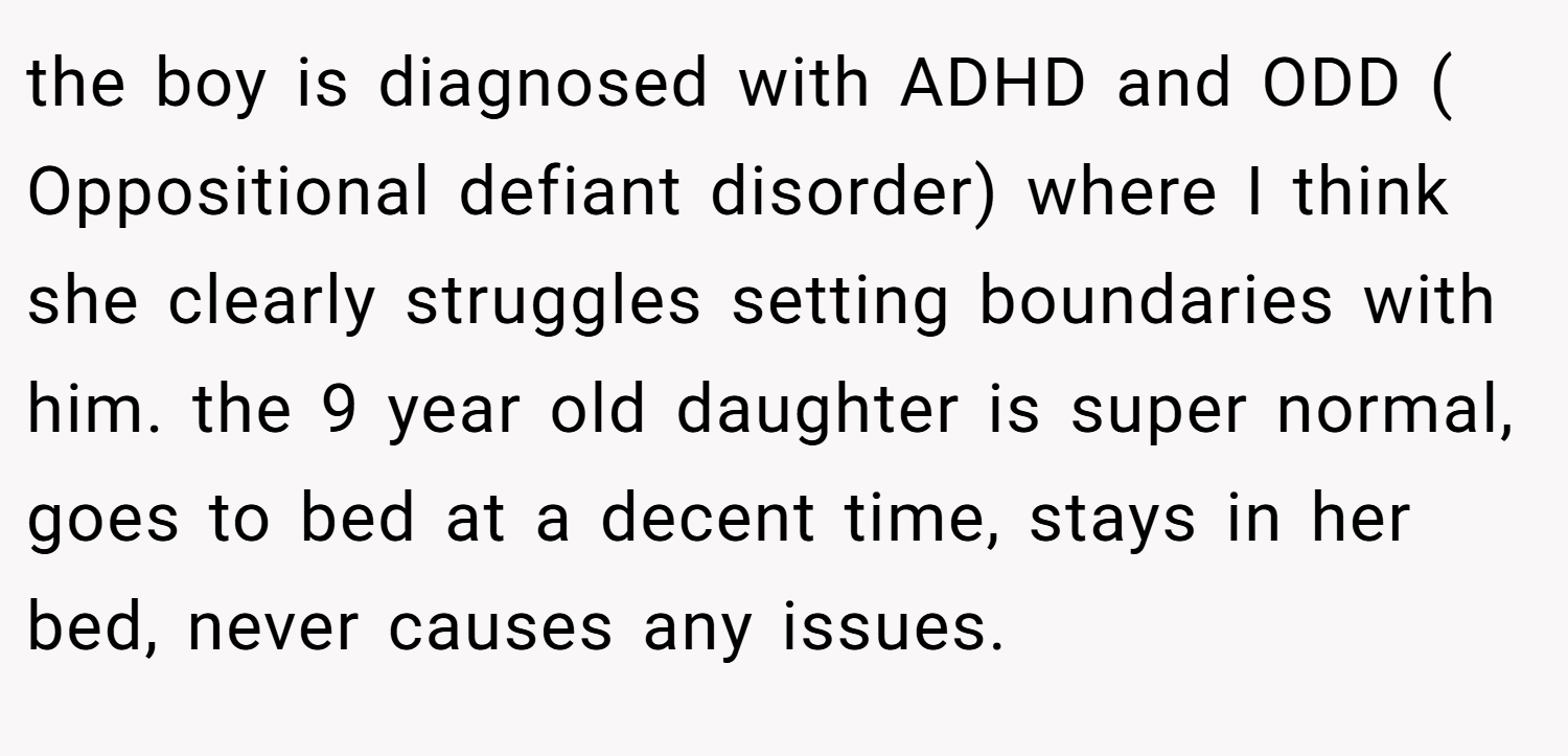 the boy is diagnosed with ADHD and ODD ( Oppositional defiant disorder) where I think she clearly struggles setting boundaries with him. the 9 year old daughter is super normal, goes to bed at a decent time, stays in her bed, never causes any issues.