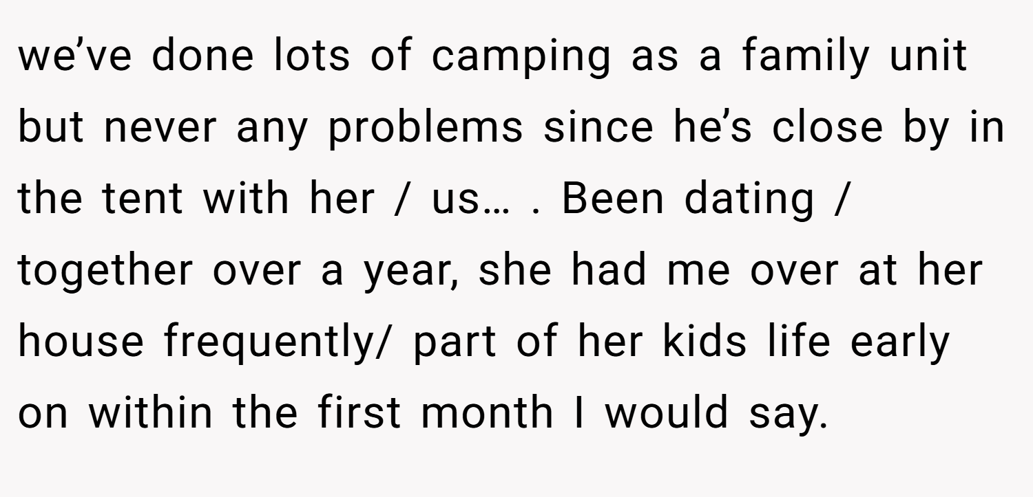 we’ve done lots of camping as a family unit but never any problems since he’s close by in the tent with her / us… . Been dating / together over a year, she had me over at her house frequently/ part of her kids life early on within the first month I would say.