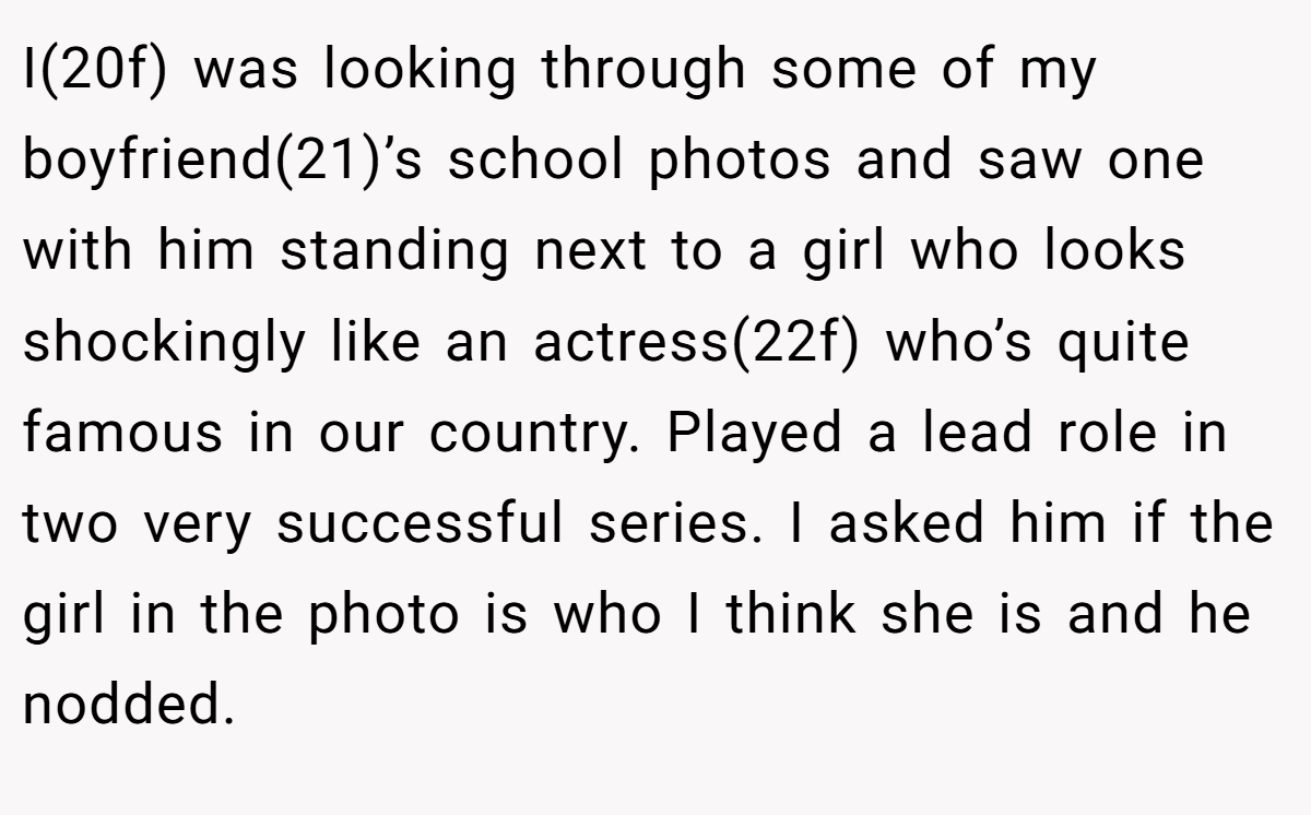 I(20f) was looking through some of my boyfriend(21)’s school photos and saw one with him standing next to a girl who looks shockingly like an actress(22f) who’s quite famous in our country. Played a lead role in two very successful series. I asked him if the girl in the photo is who I think she is and he nodded.