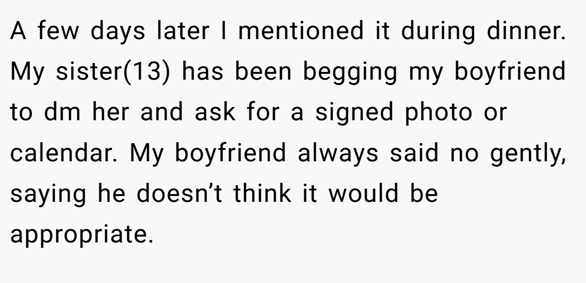 A few days later I mentioned it during dinner. My sister(13) has been begging my boyfriend to dm her and ask for a signed photo or calendar. My boyfriend always said no gently, saying he doesn’t think it would be appropriate.