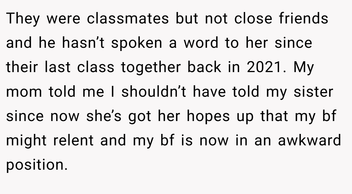 They were classmates but not close friends and he hasn’t spoken a word to her since their last class together back in 2021. My mom told me I shouldn’t have told my sister since now she’s got her hopes up that my bf might relent and my bf is now in an awkward position.