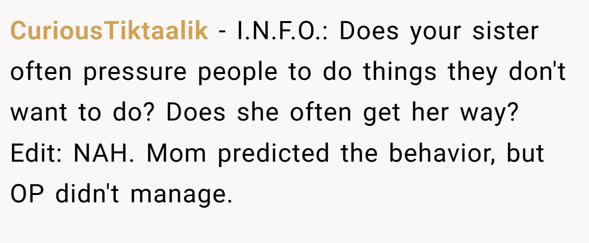 CuriousTiktaalik − I.N.F.O.: Does your sister often pressure people to do things they don't want to do? Does she often get her way? Edit: NAH. Mom predicted the behavior, but OP didn't manage.