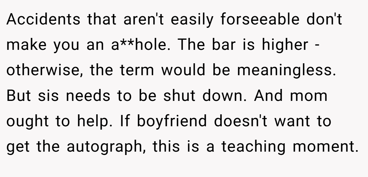 Accidents that aren't easily forseeable don't make you an a**hole. The bar is higher - otherwise, the term would be meaningless. But sis needs to be shut down. And mom ought to help. If boyfriend doesn't want to get the autograph, this is a teaching moment.