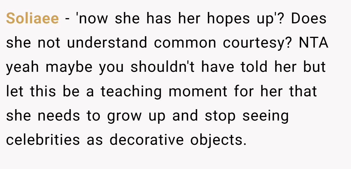 Soliaee − 'now she has her hopes up'? Does she not understand common courtesy? NTA yeah maybe you shouldn't have told her but let this be a teaching moment for her that she needs to grow up and stop seeing celebrities as decorative objects.