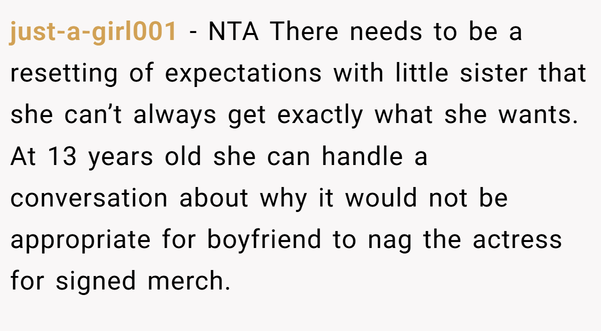 just-a-girl001 − NTA There needs to be a resetting of expectations with little sister that she can’t always get exactly what she wants. At 13 years old she can handle a conversation about why it would not be appropriate for boyfriend to nag the actress for signed merch.