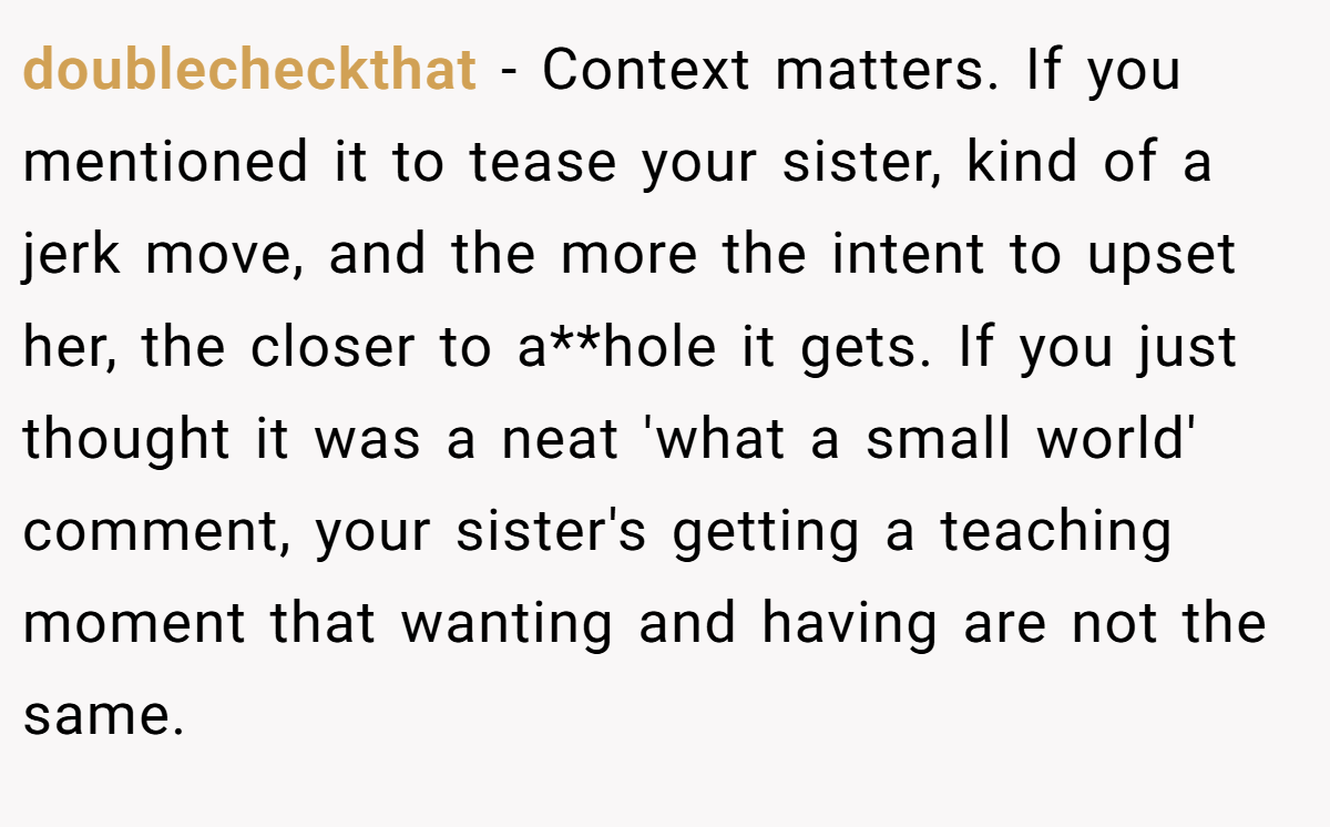 doublecheckthat − Context matters. If you mentioned it to tease your sister, kind of a jerk move, and the more the intent to upset her, the closer to a**hole it gets. If you just thought it was a neat 'what a small world' comment, your sister's getting a teaching moment that wanting and having are not the same.