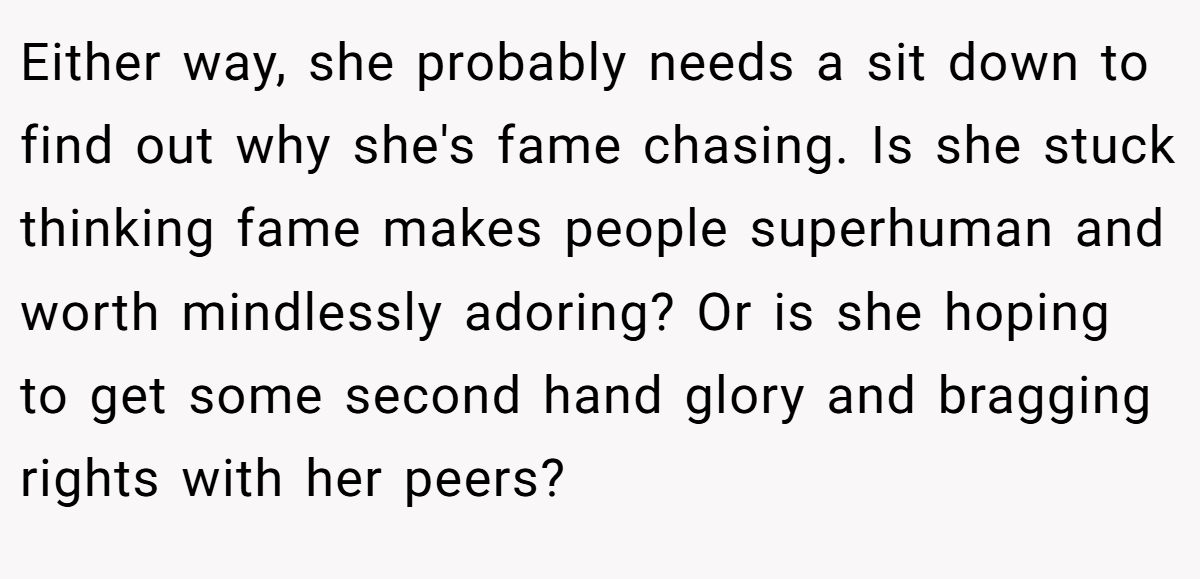 Either way, she probably needs a sit down to find out why she's fame chasing. Is she stuck thinking fame makes people superhuman and worth mindlessly adoring? Or is she hoping to get some second hand glory and bragging rights with her peers?