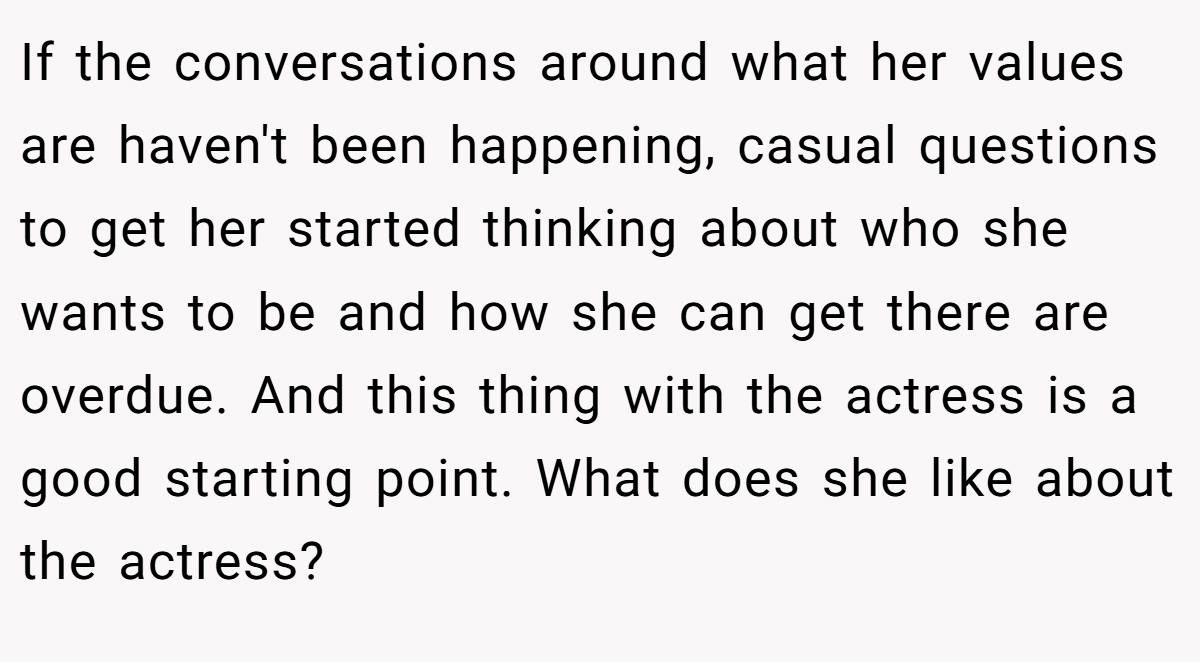 If the conversations around what her values are haven't been happening, casual questions to get her started thinking about who she wants to be and how she can get there are overdue. And this thing with the actress is a good starting point. What does she like about the actress?