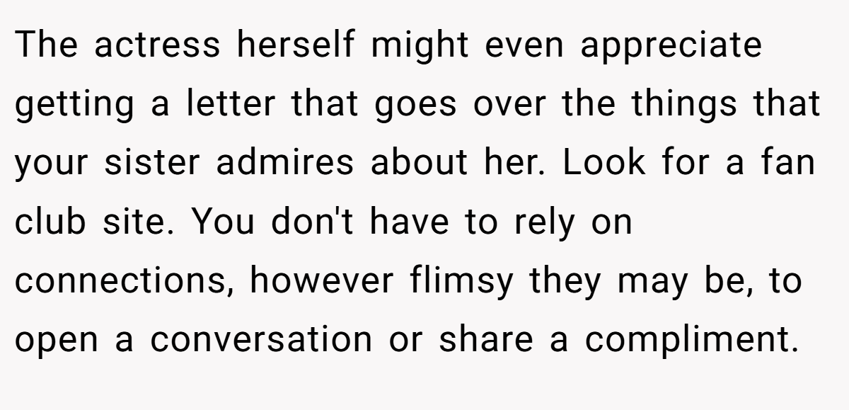 The actress herself might even appreciate getting a letter that goes over the things that your sister admires about her. Look for a fan club site. You don't have to rely on connections, however flimsy they may be, to open a conversation or share a compliment.