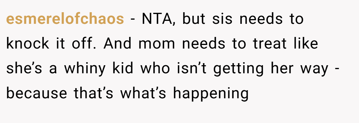 esmerelofchaos − NTA, but sis needs to knock it off. And mom needs to treat like she’s a whiny kid who isn’t getting her way - because that’s what’s happening