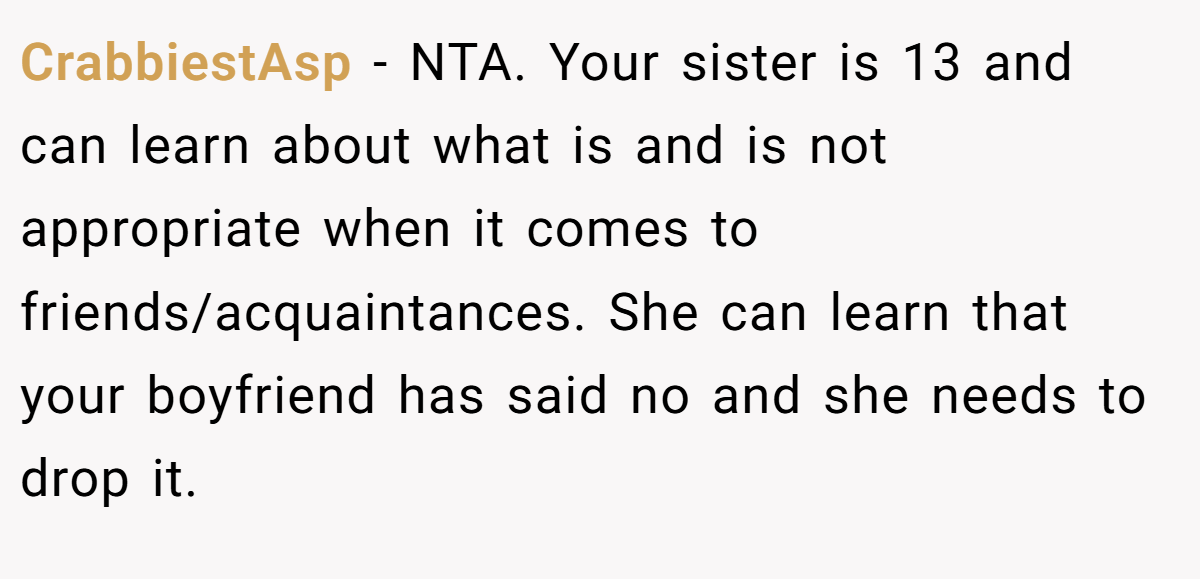 CrabbiestAsp − NTA. Your sister is 13 and can learn about what is and is not appropriate when it comes to friends/acquaintances. She can learn that your boyfriend has said no and she needs to drop it.