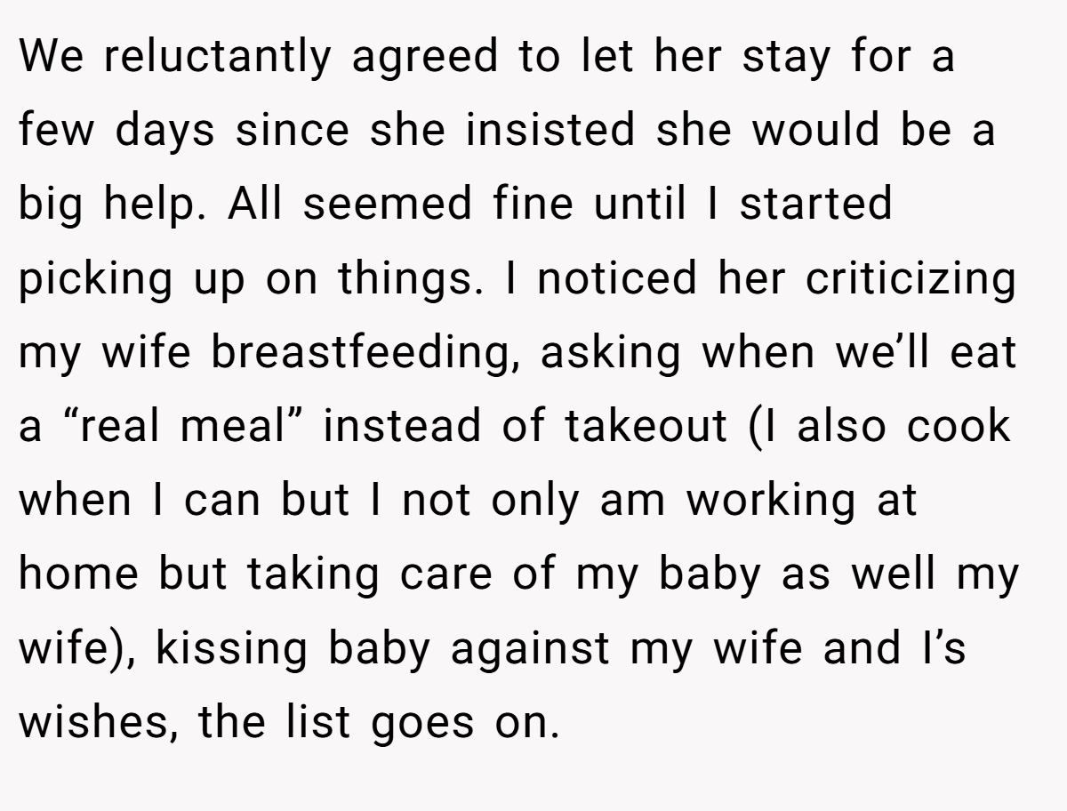 We reluctantly agreed to let her stay for a few days since she insisted she would be a big help. All seemed fine until I started picking up on things. I noticed her criticizing my wife breastfeeding, asking when we’ll eat a “real meal” instead of takeout (I also cook when I can but I not only am working at home but taking care of my baby as well my wife), kissing baby against my wife and I’s wishes, the list goes on.