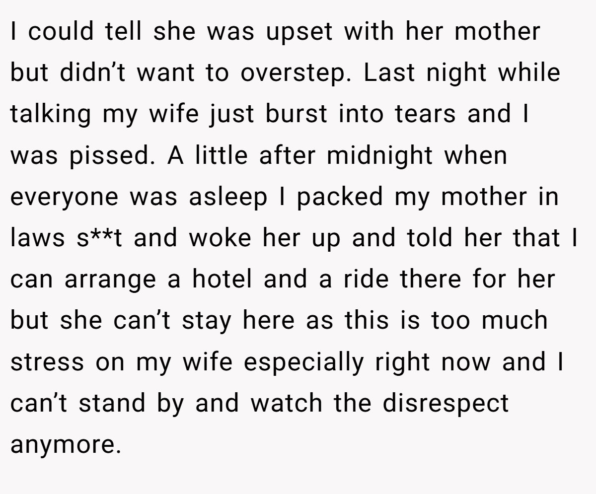I could tell she was upset with her mother but didn’t want to overstep. Last night while talking my wife just burst into tears and I was pissed. A little after midnight when everyone was asleep I packed my mother in laws s**t and woke her up and told her that I can arrange a hotel and a ride there for her but she can’t stay here as this is too much stress on my wife especially right now and I can’t stand by and watch the disrespect anymore.