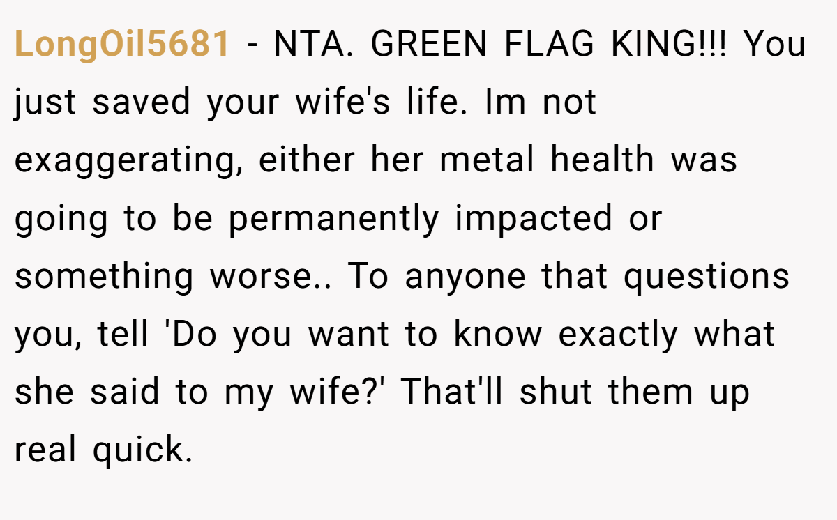 LongOil5681 − NTA. GREEN FLAG KING!!! You just saved your wife's life. Im not exaggerating, either her metal health was going to be permanently impacted or something worse.. To anyone that questions you, tell 'Do you want to know exactly what she said to my wife?' That'll shut them up real quick.