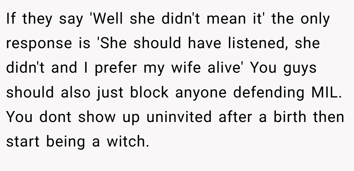 If they say 'Well she didn't mean it' the only response is 'She should have listened, she didn't and I prefer my wife alive' You guys should also just block anyone defending MIL. You dont show up uninvited after a birth then start being a witch.