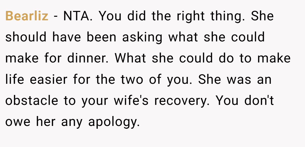 Bearliz − NTA. You did the right thing. She should have been asking what she could make for dinner. What she could do to make life easier for the two of you. She was an obstacle to your wife's recovery. You don't owe her any apology.