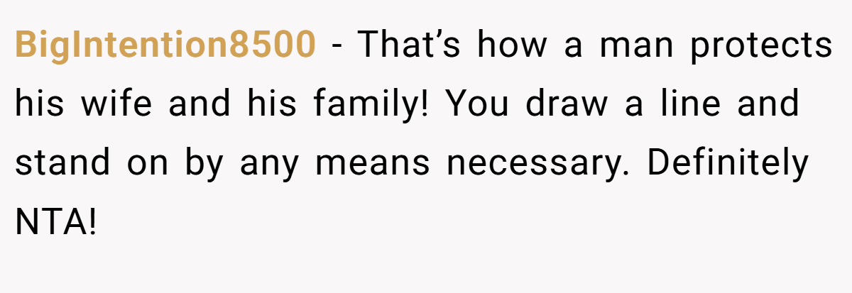 BigIntention8500 − That’s how a man protects his wife and his family! You draw a line and stand on by any means necessary. Definitely NTA!