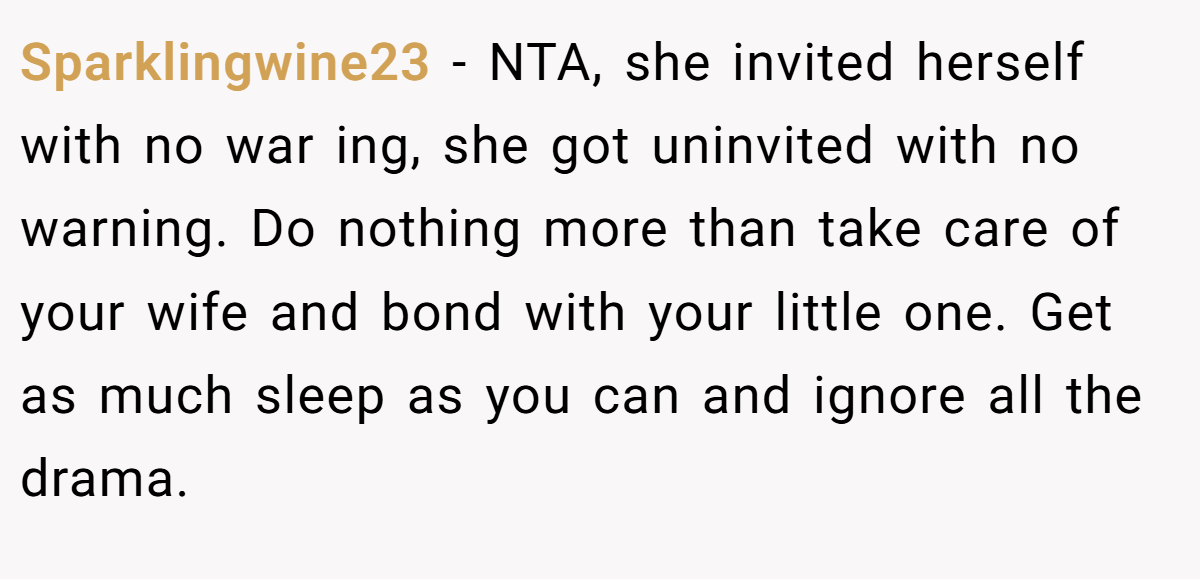 Sparklingwine23 − NTA, she invited herself with no war ing, she got uninvited with no warning. Do nothing more than take care of your wife and bond with your little one. Get as much sleep as you can and ignore all the drama.