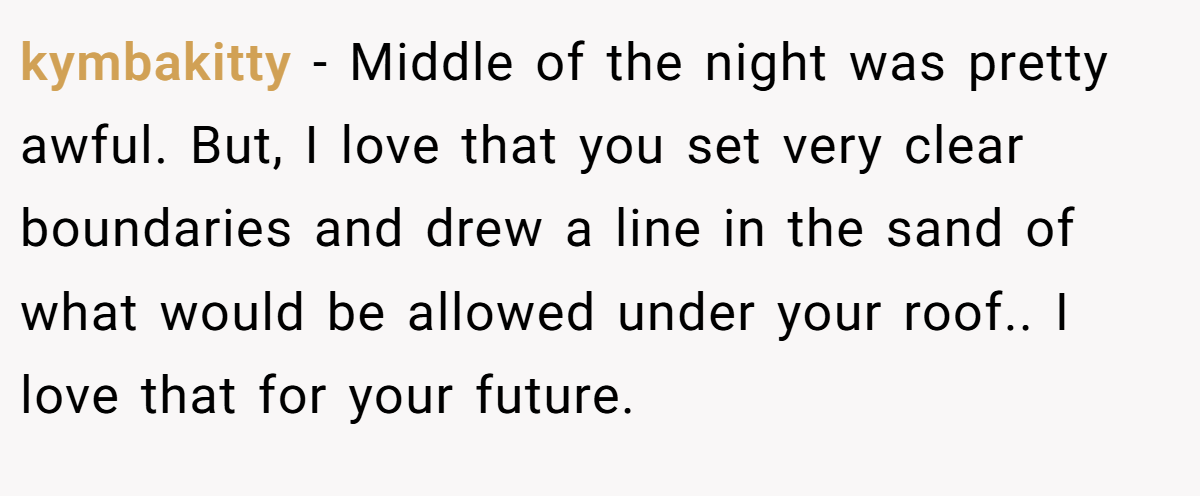 kymbakitty − Middle of the night was pretty awful. But, I love that you set very clear boundaries and drew a line in the sand of what would be allowed under your roof.. I love that for your future.