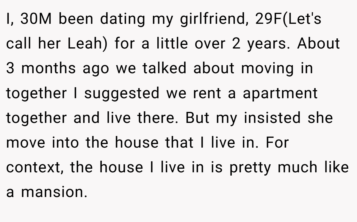 I, 30M been dating my girlfriend, 29F(Let's call her Leah) for a little over 2 years. About 3 months ago we talked about moving in together I suggested we rent a apartment together and live there. But my insisted she move into the house that I live in. For context, the house I live in is pretty much like a mansion.