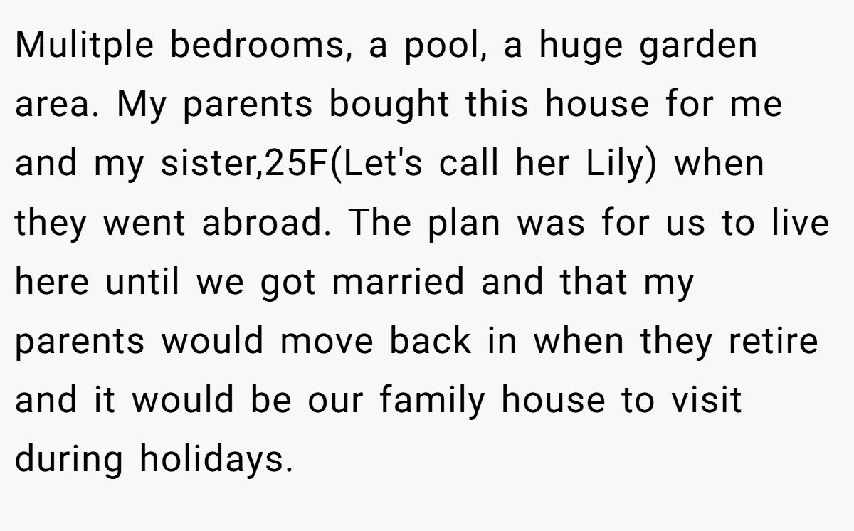 Mulitple bedrooms, a pool, a huge garden area. My parents bought this house for me and my sister,25F(Let's call her Lily) when they went abroad. The plan was for us to live here until we got married and that my parents would move back in when they retire and it would be our family house to visit during holidays.