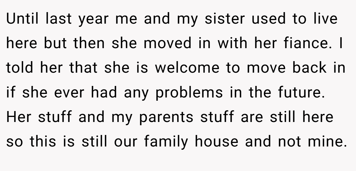 Until last year me and my sister used to live here but then she moved in with her fiance. I told her that she is welcome to move back in if she ever had any problems in the future. Her stuff and my parents stuff are still here so this is still our family house and not mine.