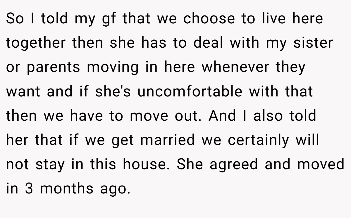 So I told my gf that we choose to live here together then she has to deal with my sister or parents moving in here whenever they want and if she's uncomfortable with that then we have to move out. And I also told her that if we get married we certainly will not stay in this house. She agreed and moved in 3 months ago.