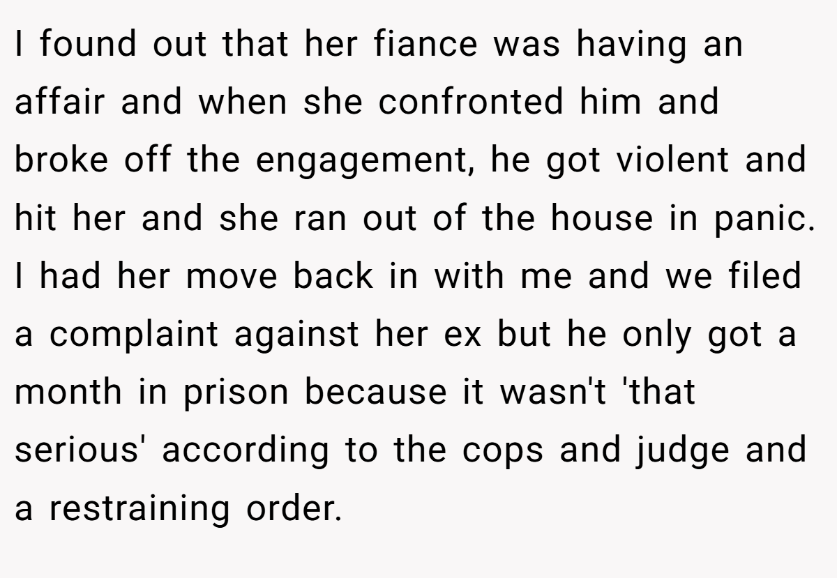 I found out that her fiance was having an affair and when she confronted him and broke off the engagement, he got violent and hit her and she ran out of the house in panic. I had her move back in with me and we filed a complaint against her ex but he only got a month in prison because it wasn't 'that serious' according to the cops and judge and a restraining order.