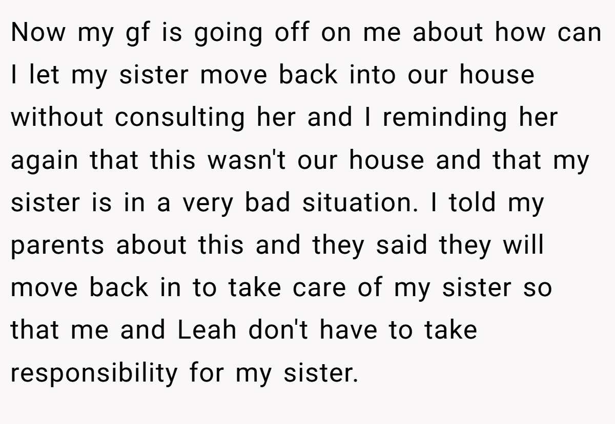 Now my gf is going off on me about how can I let my sister move back into our house without consulting her and I reminding her again that this wasn't our house and that my sister is in a very bad situation. I told my parents about this and they said they will move back in to take care of my sister so that me and Leah don't have to take responsibility for my sister.
