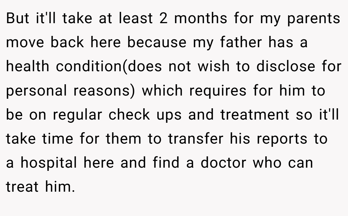 But it'll take at least 2 months for my parents move back here because my father has a health condition(does not wish to disclose for personal reasons) which requires for him to be on regular check ups and treatment so it'll take time for them to transfer his reports to a hospital here and find a doctor who can treat him.