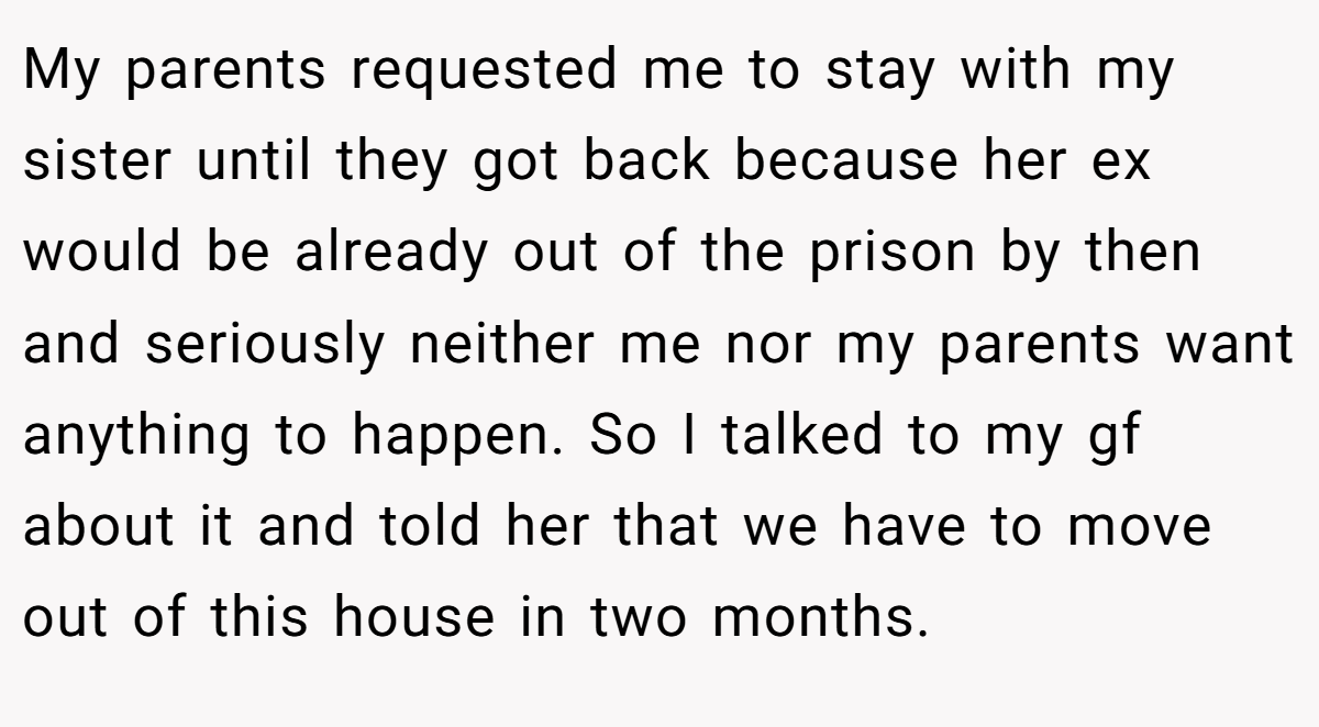 My parents requested me to stay with my sister until they got back because her ex would be already out of the prison by then and seriously neither me nor my parents want anything to happen. So I talked to my gf about it and told her that we have to move out of this house in two months.