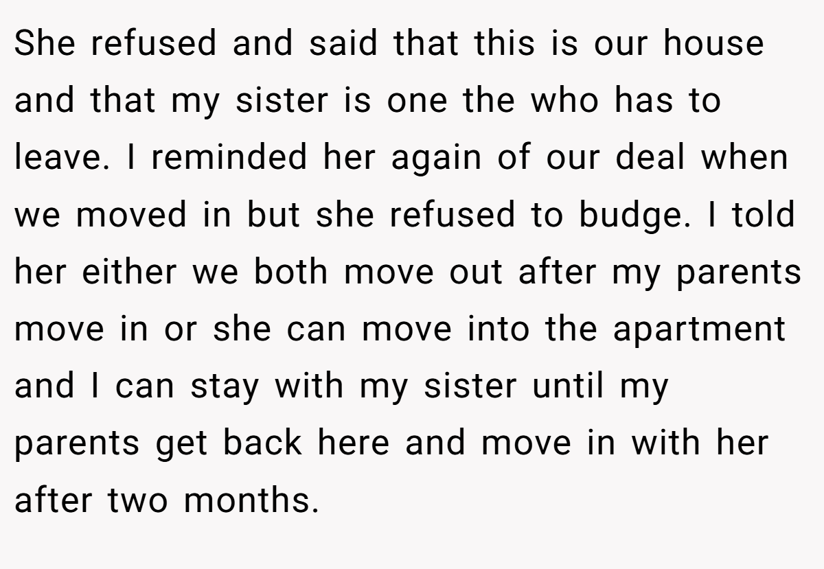 She refused and said that this is our house and that my sister is one the who has to leave. I reminded her again of our deal when we moved in but she refused to budge. I told her either we both move out after my parents move in or she can move into the apartment and I can stay with my sister until my parents get back here and move in with her after two months.
