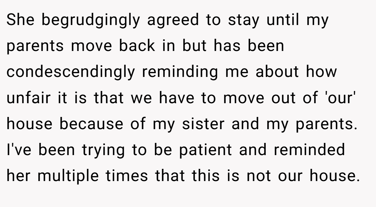 She begrudgingly agreed to stay until my parents move back in but has been condescendingly reminding me about how unfair it is that we have to move out of 'our' house because of my sister and my parents. I've been trying to be patient and reminded her multiple times that this is not our house.