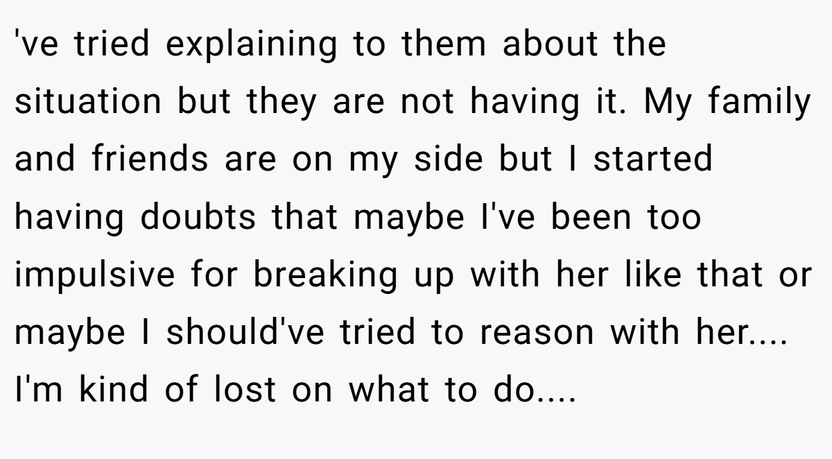 've tried explaining to them about the situation but they are not having it. My family and friends are on my side but I started having doubts that maybe I've been too impulsive for breaking up with her like that or maybe I should've tried to reason with her.... I'm kind of lost on what to do....