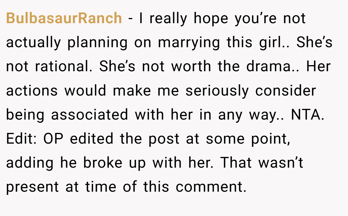 BulbasaurRanch − I really hope you’re not actually planning on marrying this girl.. She’s not rational. She’s not worth the drama.. Her actions would make me seriously consider being associated with her in any way.. NTA. Edit: OP edited the post at some point, adding he broke up with her. That wasn’t present at time of this comment.