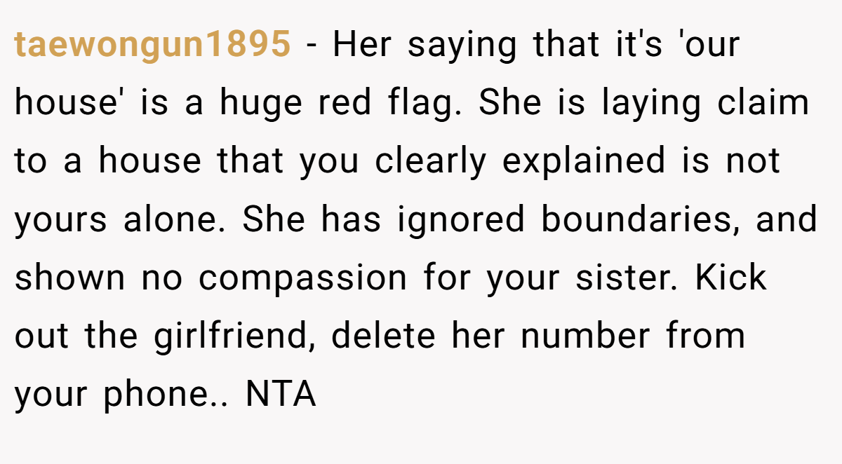 taewongun1895 − Her saying that it's 'our house' is a huge red flag. She is laying claim to a house that you clearly explained is not yours alone. She has ignored boundaries, and shown no compassion for your sister. Kick out the girlfriend, delete her number from your phone.. NTA
