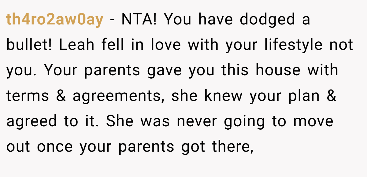 th4ro2aw0ay − NTA! You have dodged a bullet! Leah fell in love with your lifestyle not you. Your parents gave you this house with terms & agreements, she knew your plan & agreed to it. She was never going to move out once your parents got there,