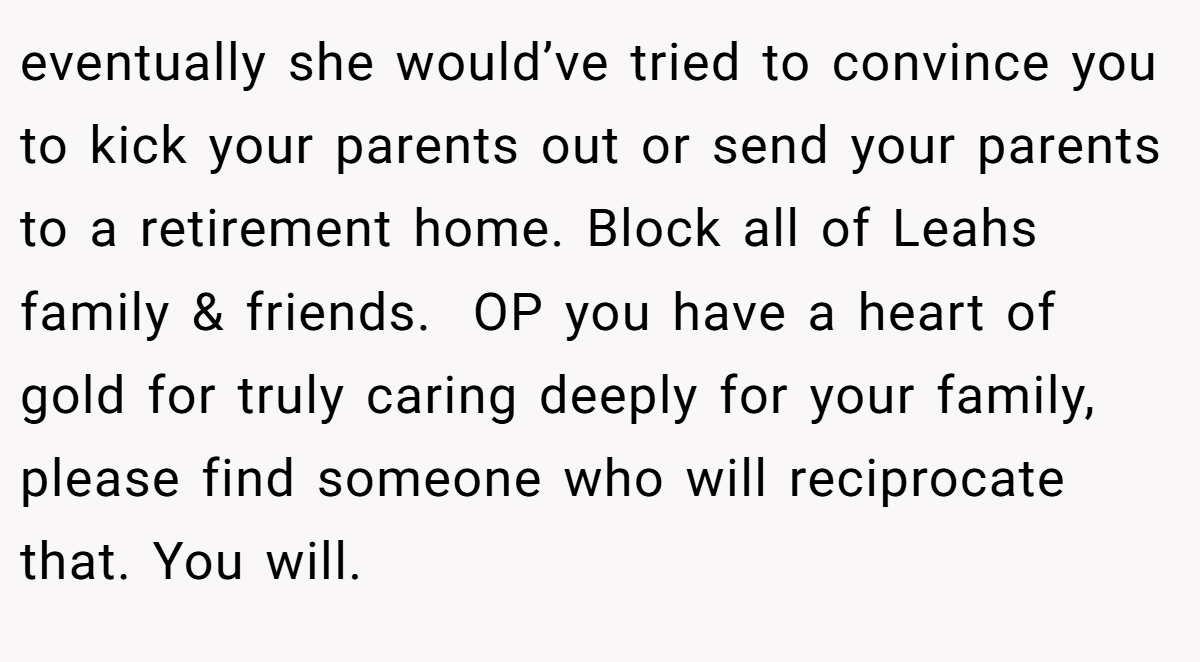 eventually she would’ve tried to convince you to kick your parents out or send your parents to a retirement home. Block all of Leahs family & friends.  OP you have a heart of gold for truly caring deeply for your family, please find someone who will reciprocate that. You will. 