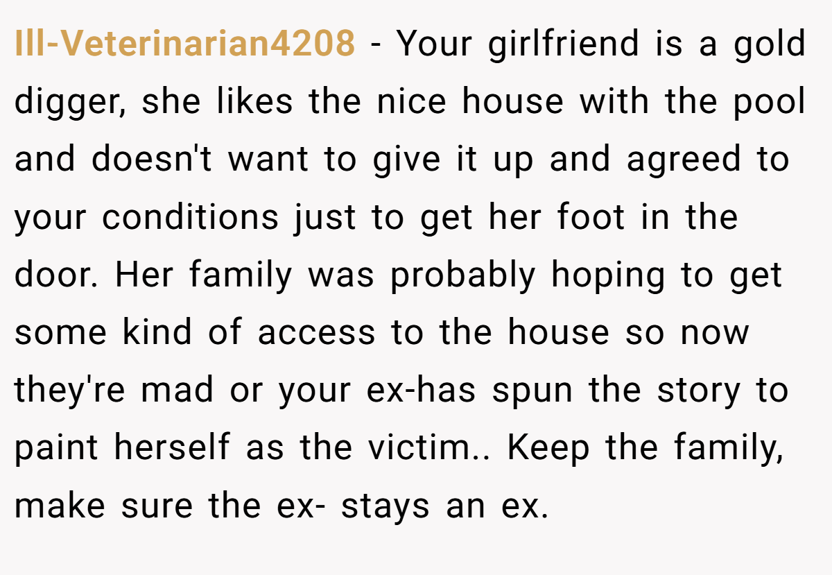 Ill-Veterinarian4208 − Your girlfriend is a gold digger, she likes the nice house with the pool and doesn't want to give it up and agreed to your conditions just to get her foot in the door. Her family was probably hoping to get some kind of access to the house so now they're mad or your ex-has spun the story to paint herself as the victim.. Keep the family, make sure the ex- stays an ex.