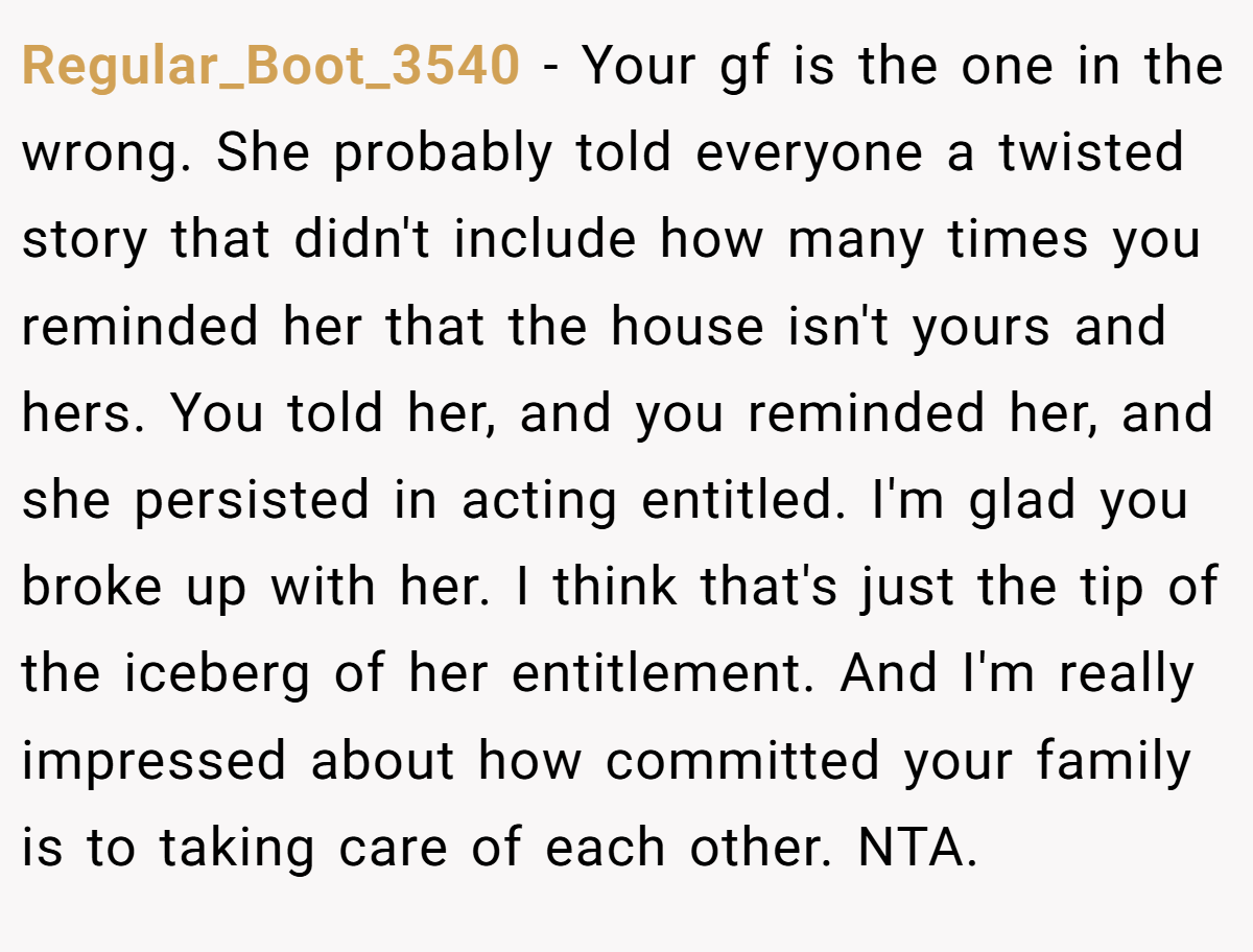Regular_Boot_3540 − Your gf is the one in the wrong. She probably told everyone a twisted story that didn't include how many times you reminded her that the house isn't yours and hers. You told her, and you reminded her, and she persisted in acting entitled. I'm glad you broke up with her. I think that's just the tip of the iceberg of her entitlement. And I'm really impressed about how committed your family is to taking care of each other. NTA.