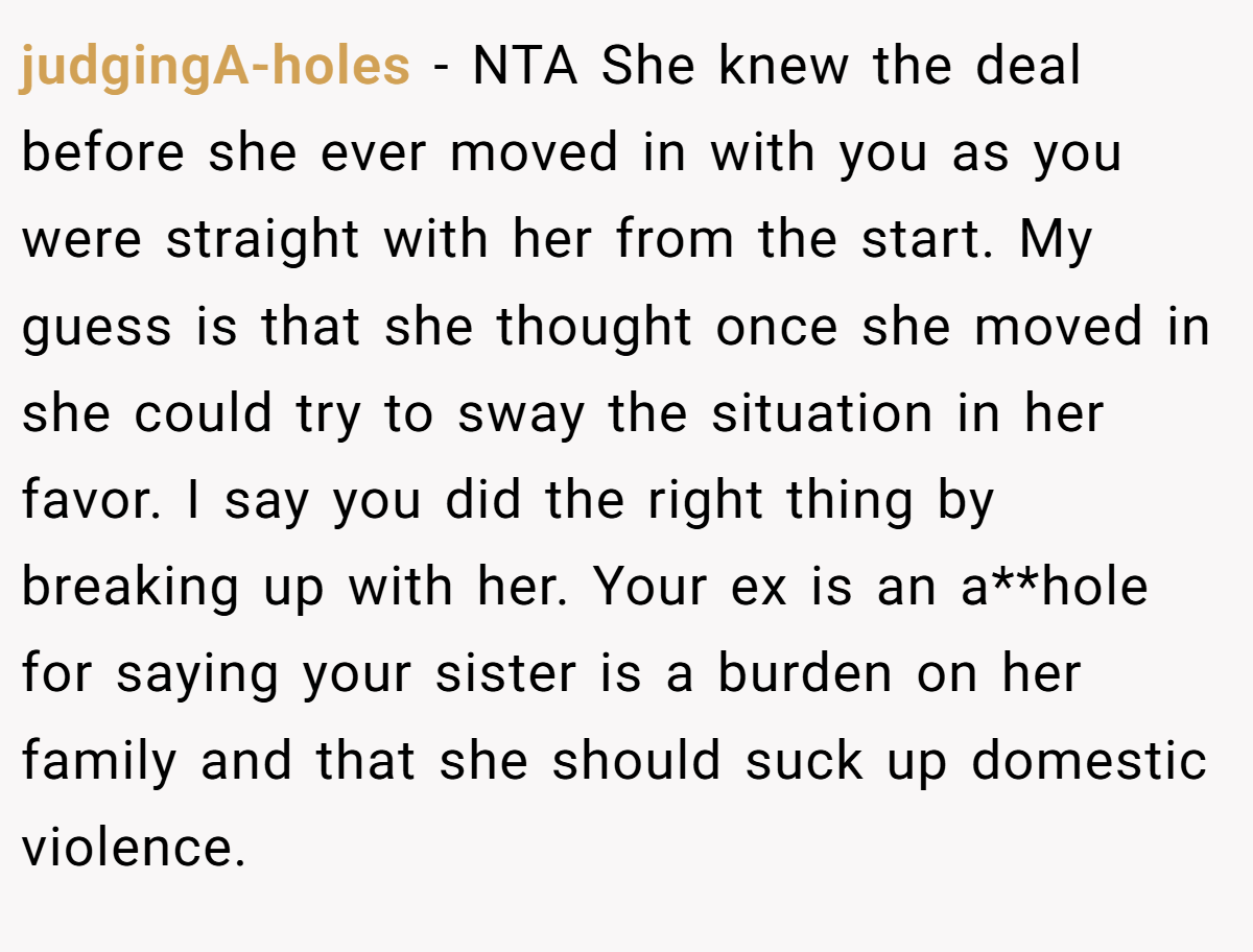 judgingA-holes − NTA She knew the deal before she ever moved in with you as you were straight with her from the start. My guess is that she thought once she moved in she could try to sway the situation in her favor. I say you did the right thing by breaking up with her. Your ex is an a**hole for saying your sister is a burden on her family and that she should suck up domestic violence.