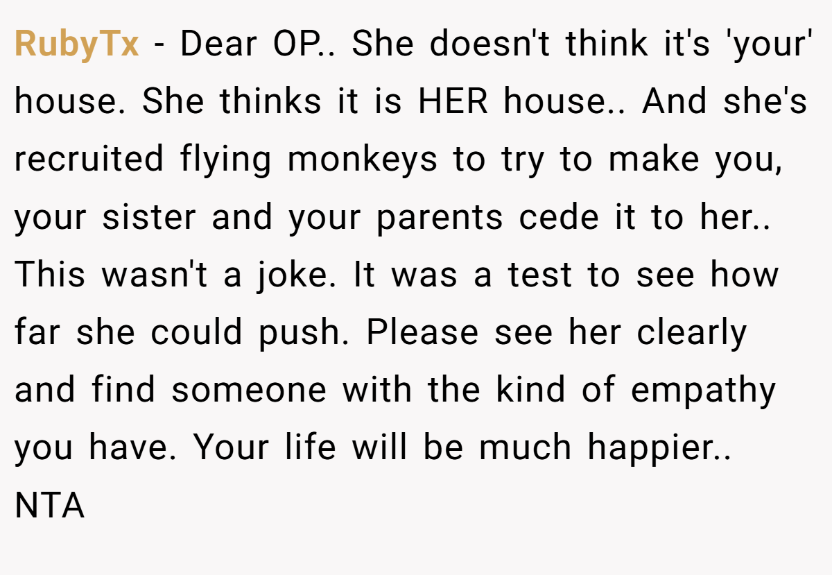 RubyTx − Dear OP.. She doesn't think it's 'your' house. She thinks it is HER house.. And she's recruited flying monkeys to try to make you, your sister and your parents cede it to her.. This wasn't a joke. It was a test to see how far she could push. Please see her clearly and find someone with the kind of empathy you have. Your life will be much happier.. NTA